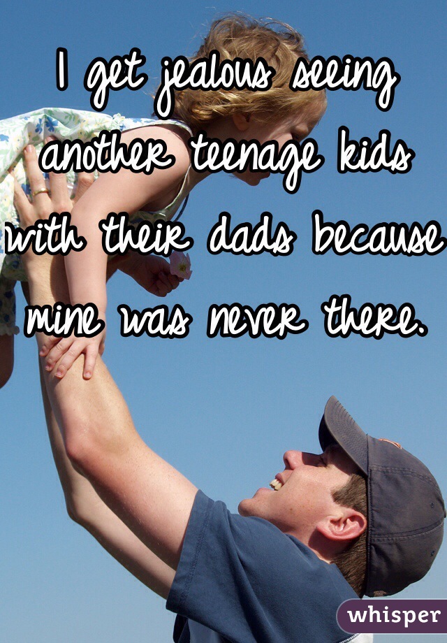 I get jealous seeing another teenage kids with their dads because mine was never there.