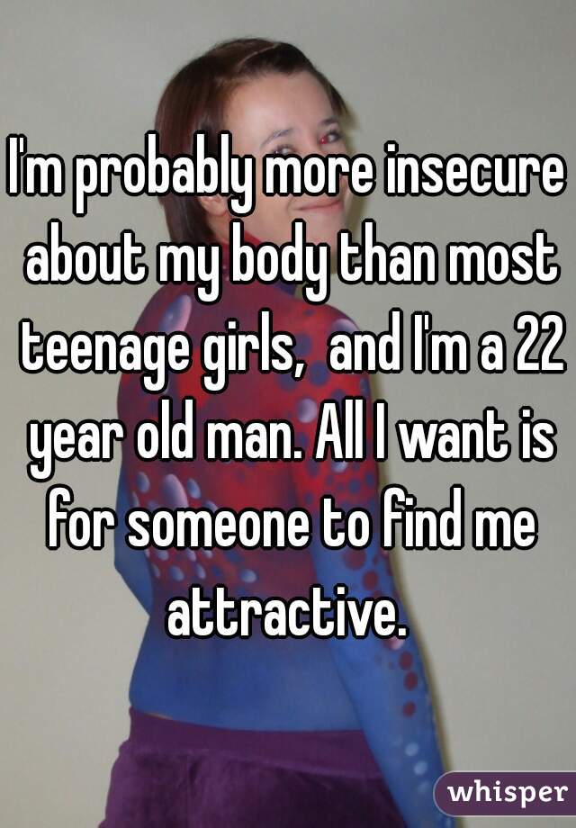 I'm probably more insecure about my body than most teenage girls,  and I'm a 22 year old man. All I want is for someone to find me attractive. 