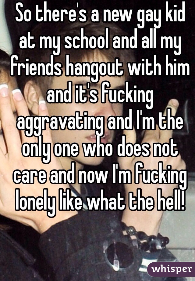 So there's a new gay kid at my school and all my friends hangout with him and it's fucking aggravating and I'm the only one who does not care and now I'm fucking lonely like what the hell!