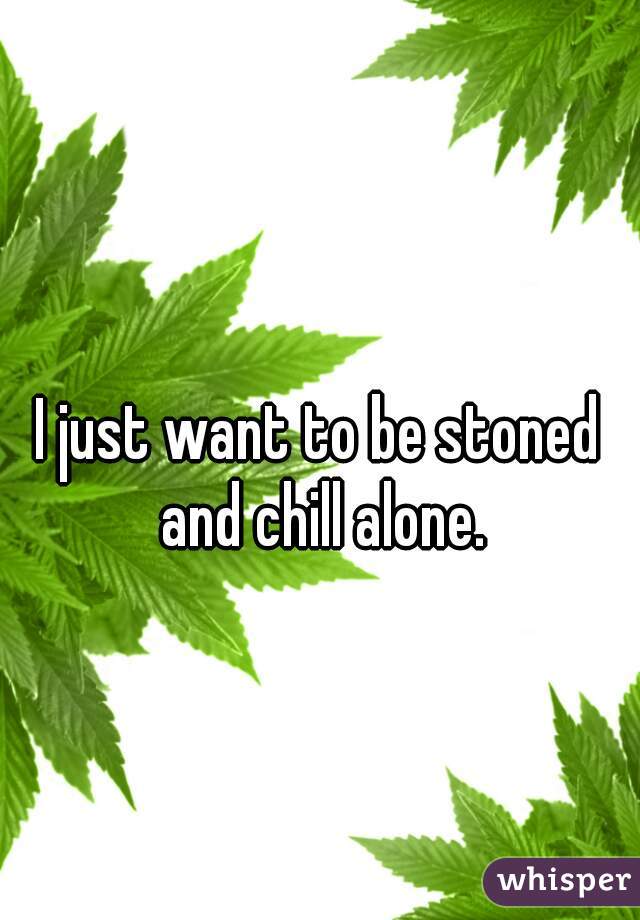 I just want to be stoned and chill alone.