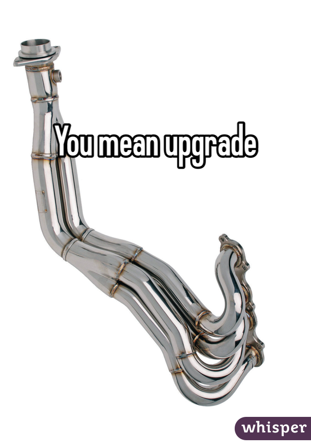 You mean upgrade 