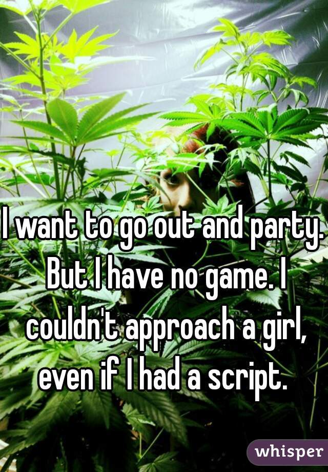 I want to go out and party. But I have no game. I couldn't approach a girl, even if I had a script. 