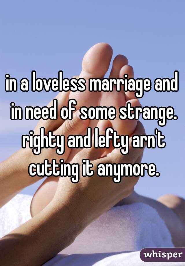 in a loveless marriage and in need of some strange. righty and lefty arn't cutting it anymore.