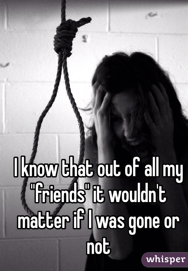 I know that out of all my "friends" it wouldn't matter if I was gone or not
