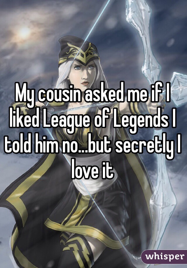 My cousin asked me if I liked League of Legends I told him no...but secretly I love it