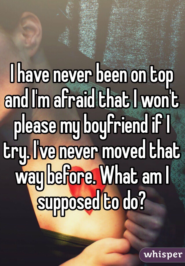 I have never been on top and I'm afraid that I won't please my boyfriend if I try. I've never moved that way before. What am I supposed to do?
