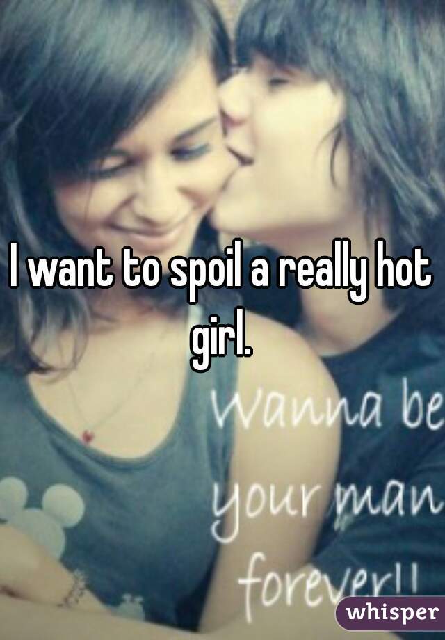 I want to spoil a really hot girl. 