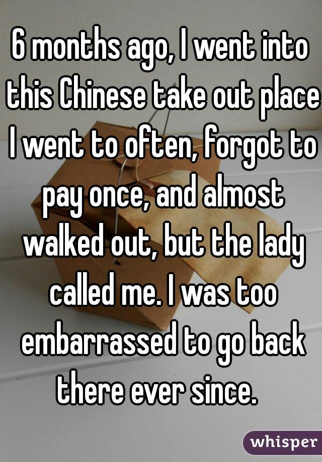 6 months ago, I went into this Chinese take out place I went to often, forgot to pay once, and almost walked out, but the lady called me. I was too embarrassed to go back there ever since.  