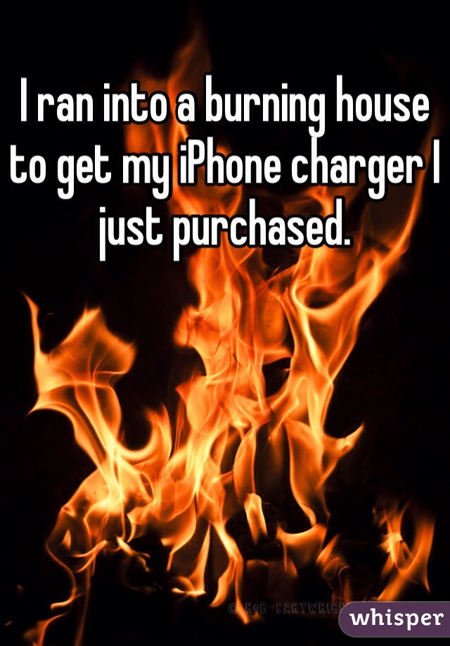 I ran into a burning house to get my iPhone charger I just purchased. 