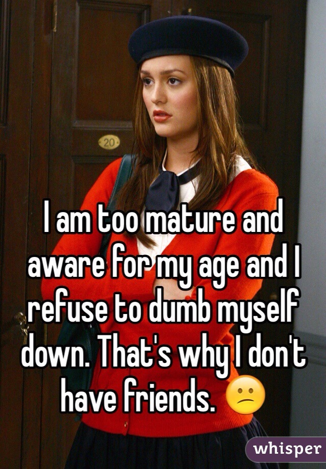 I am too mature and aware for my age and I refuse to dumb myself down. That's why I don't have friends. 😕