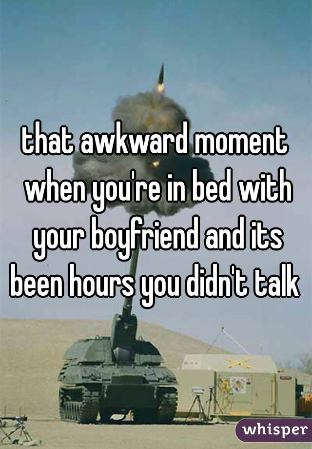 that awkward moment when you're in bed with your boyfriend and its been hours you didn't talk 