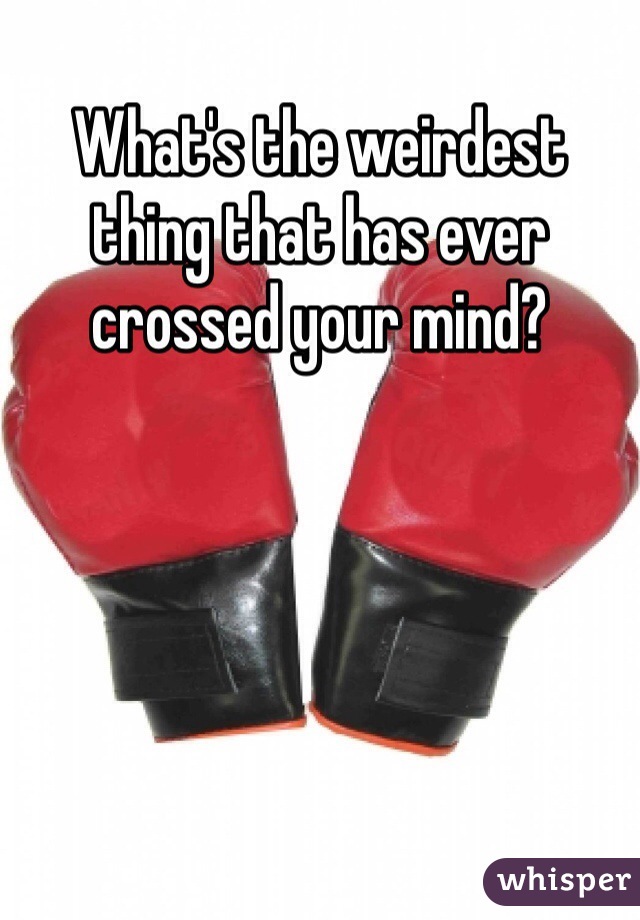 What's the weirdest thing that has ever crossed your mind? 