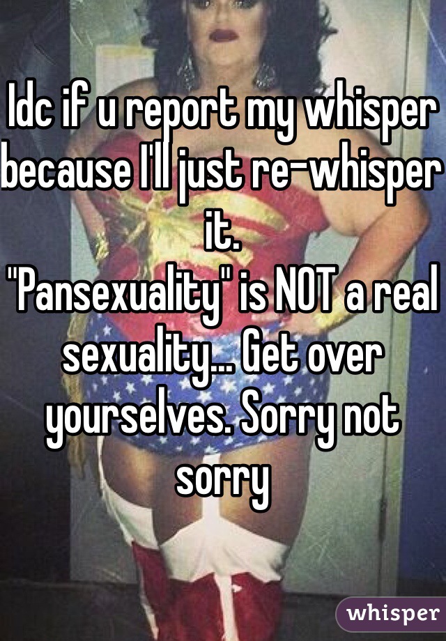 Idc if u report my whisper because I'll just re-whisper it.
"Pansexuality" is NOT a real sexuality... Get over yourselves. Sorry not sorry
