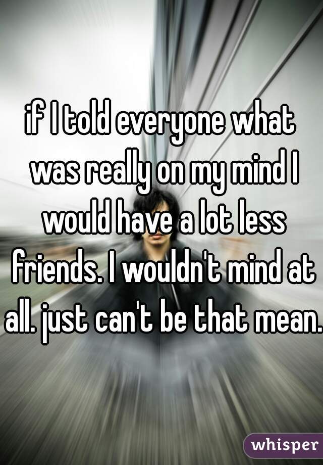 if I told everyone what was really on my mind I would have a lot less friends. I wouldn't mind at all. just can't be that mean. 