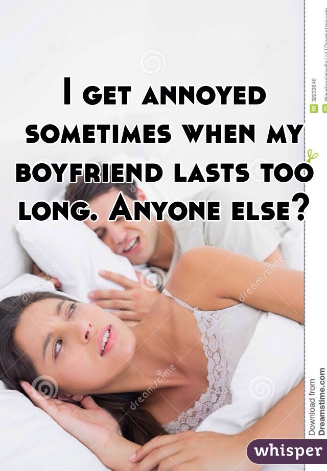 I get annoyed sometimes when my boyfriend lasts too long. Anyone else?