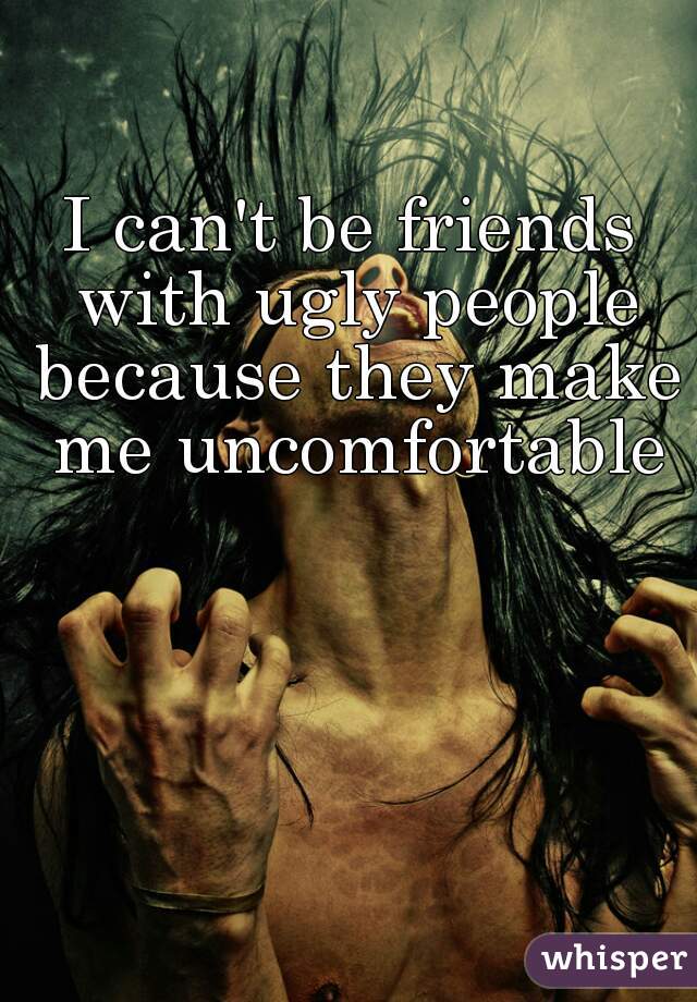I can't be friends with ugly people because they make me uncomfortable