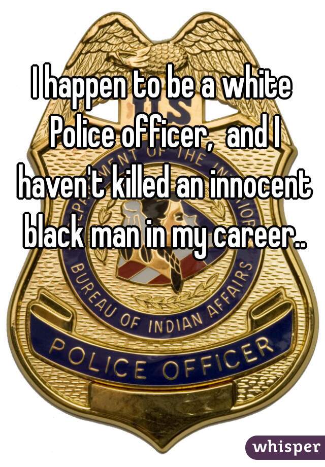 I happen to be a white Police officer,  and I haven't killed an innocent black man in my career..