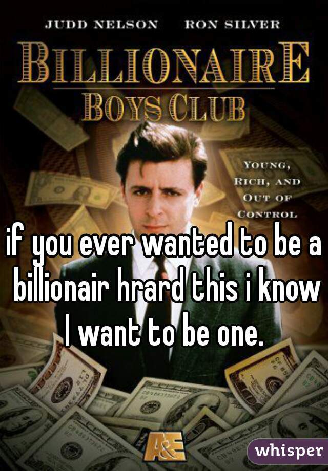 if you ever wanted to be a billionair hrard this i know I want to be one. 