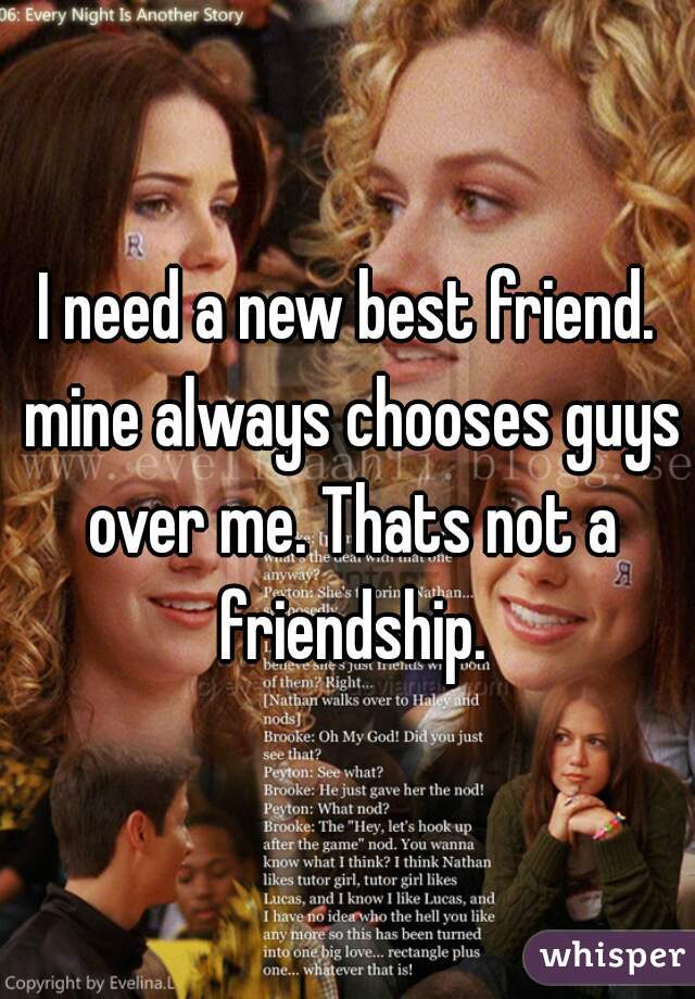 I need a new best friend. mine always chooses guys over me. Thats not a friendship.