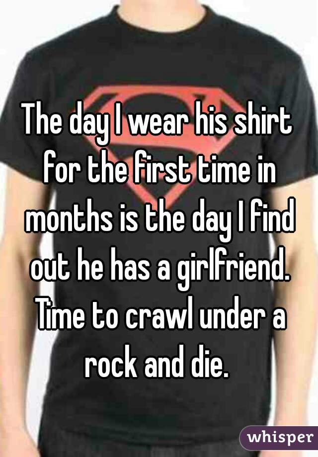 The day I wear his shirt for the first time in months is the day I find out he has a girlfriend. Time to crawl under a rock and die. 
