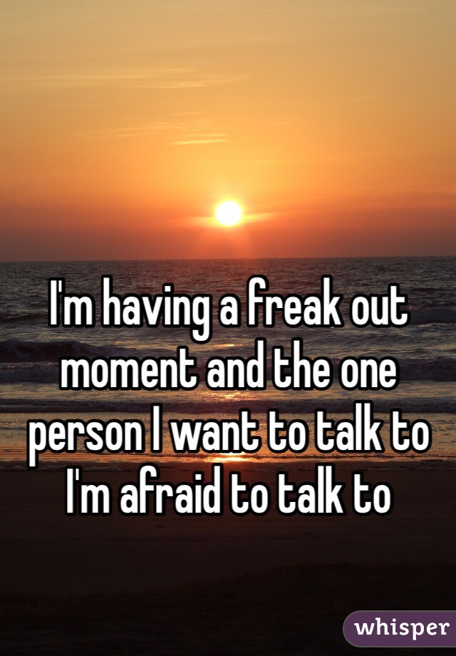 I'm having a freak out moment and the one person I want to talk to I'm afraid to talk to 