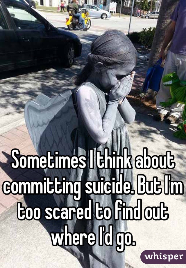 Sometimes I think about committing suicide. But I'm too scared to find out where I'd go. 