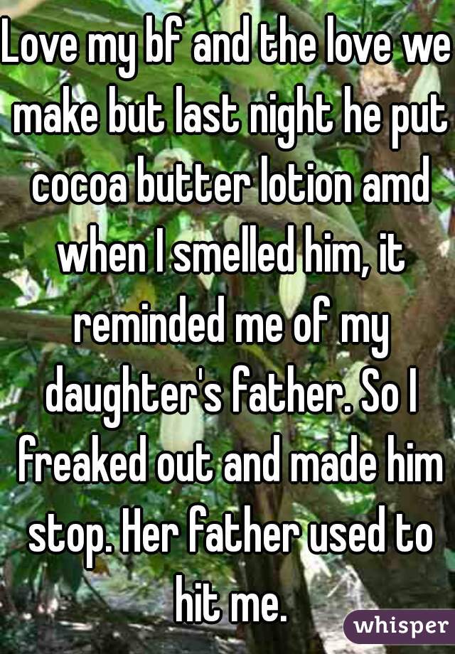 Love my bf and the love we make but last night he put cocoa butter lotion amd when I smelled him, it reminded me of my daughter's father. So I freaked out and made him stop. Her father used to hit me.