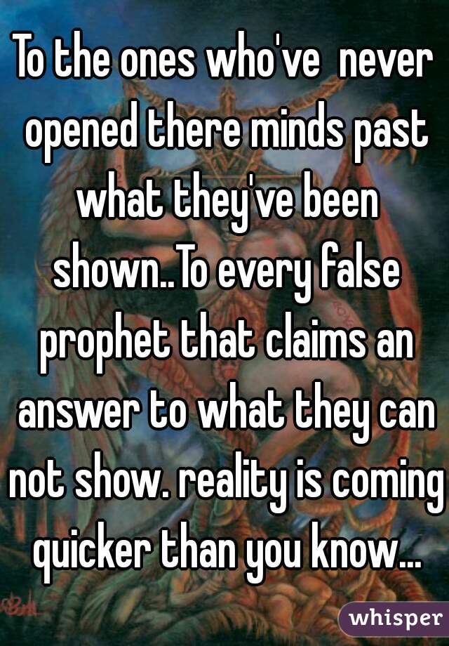 To the ones who've  never opened there minds past what they've been shown..To every false prophet that claims an answer to what they can not show. reality is coming quicker than you know...