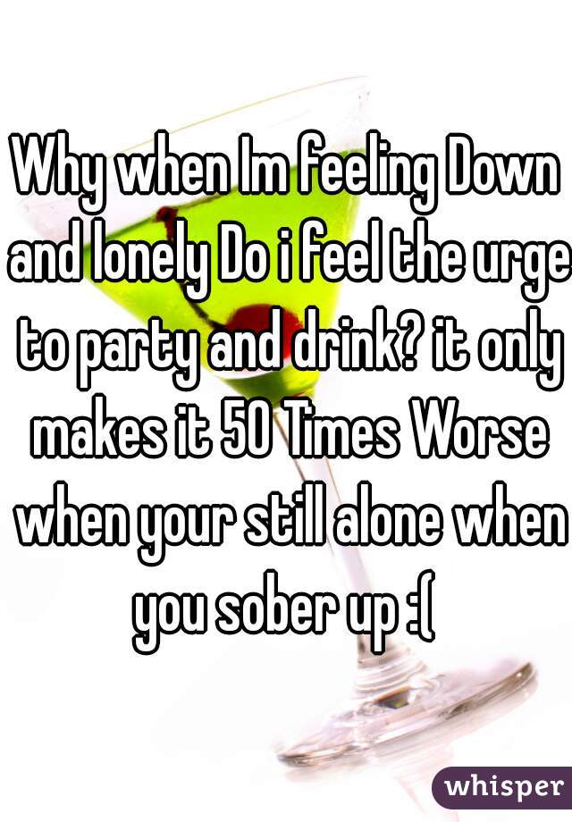 Why when Im feeling Down and lonely Do i feel the urge to party and drink? it only makes it 50 Times Worse when your still alone when you sober up :( 