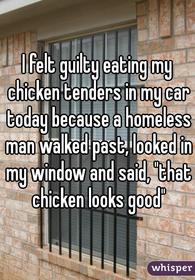 I felt guilty eating my chicken tenders in my car today because a homeless man walked past, looked in my window and said, "that chicken looks good"