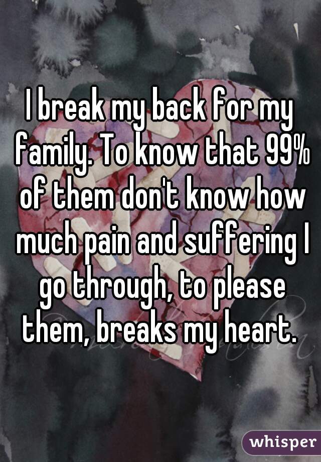 I break my back for my family. To know that 99% of them don't know how much pain and suffering I go through, to please them, breaks my heart. 