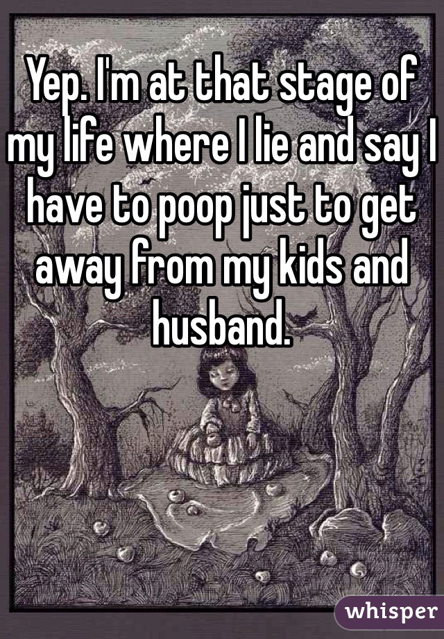 Yep. I'm at that stage of my life where I lie and say I have to poop just to get away from my kids and husband. 
