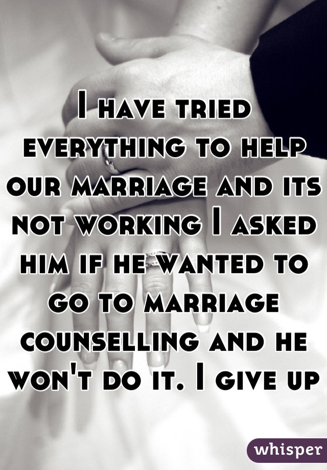 I have tried everything to help our marriage and its not working I asked him if he wanted to go to marriage counselling and he won't do it. I give up   