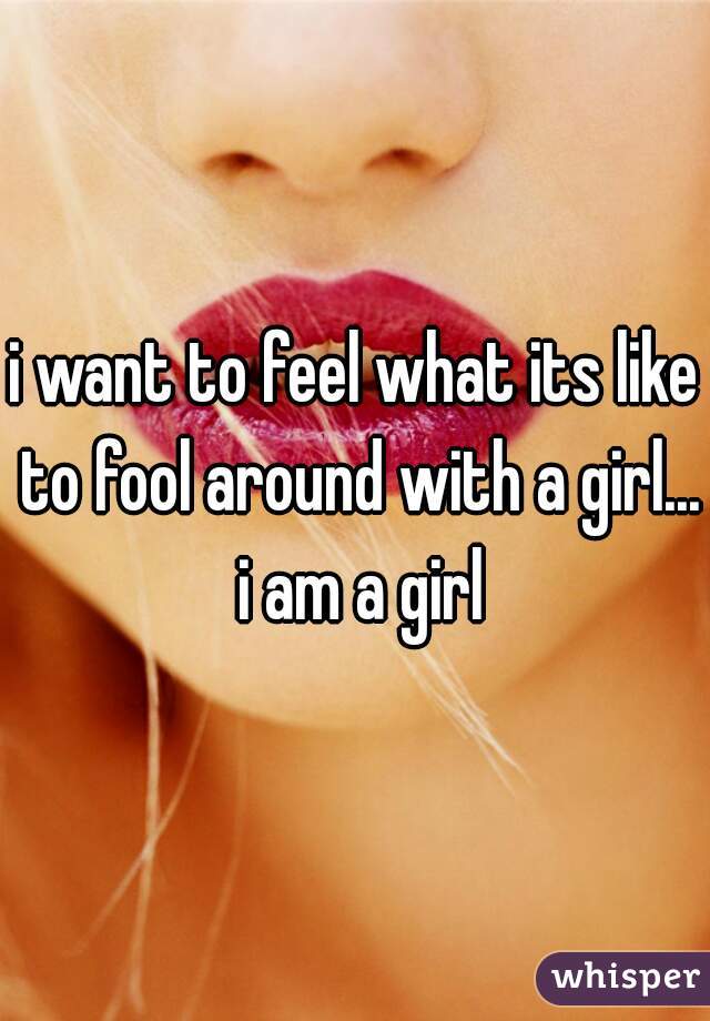 i want to feel what its like to fool around with a girl... i am a girl