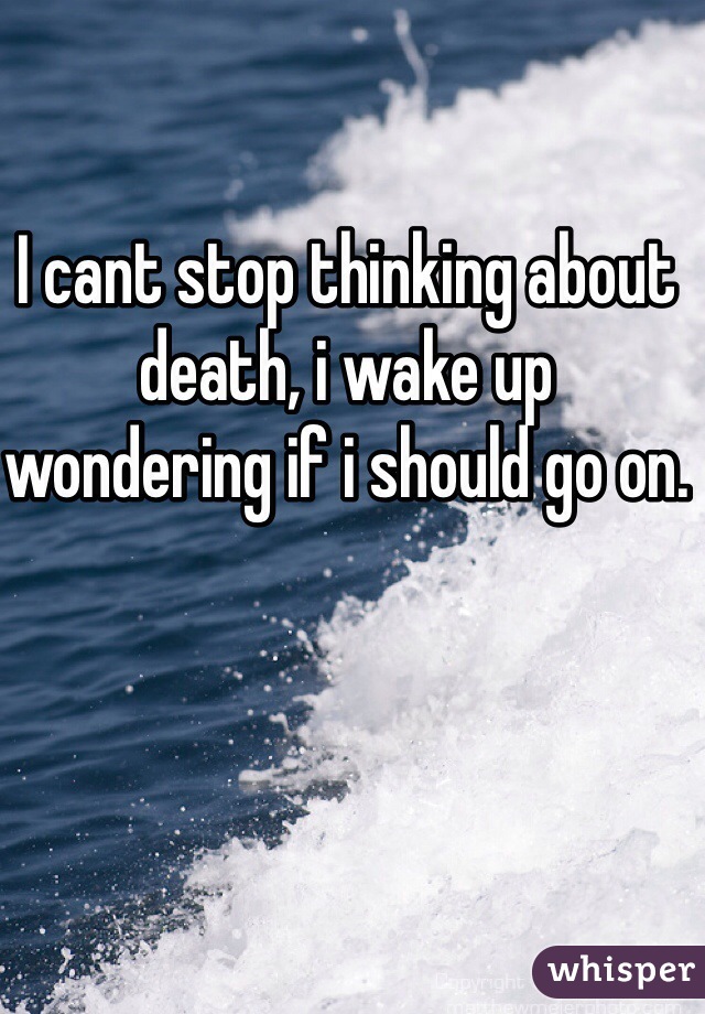 I cant stop thinking about death, i wake up wondering if i should go on.