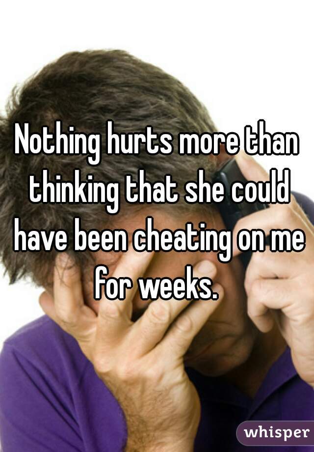 Nothing hurts more than thinking that she could have been cheating on me for weeks. 