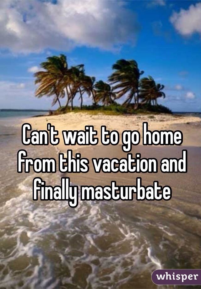 Can't wait to go home from this vacation and finally masturbate