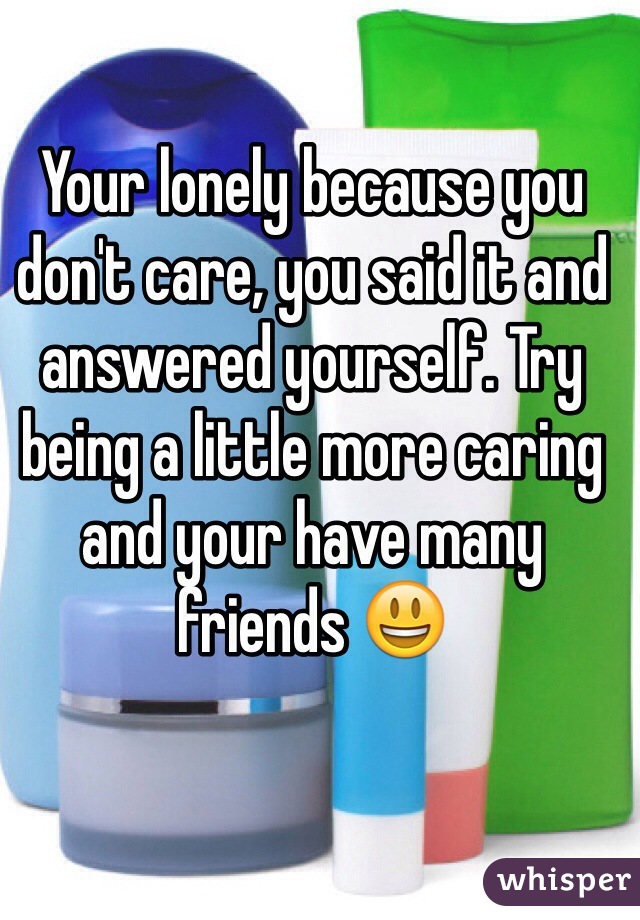 Your lonely because you don't care, you said it and answered yourself. Try being a little more caring and your have many friends 😃