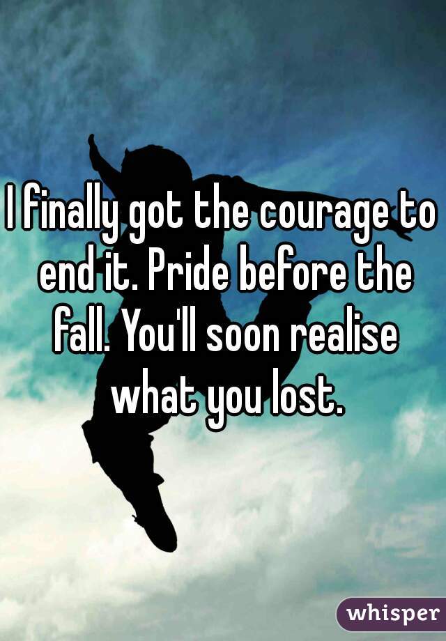 I finally got the courage to end it. Pride before the fall. You'll soon realise what you lost.
