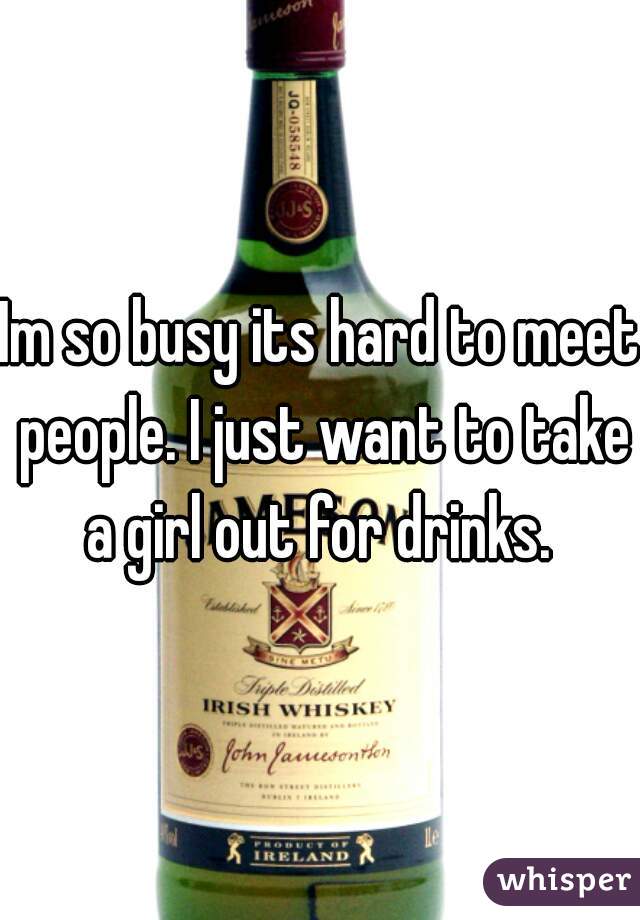 Im so busy its hard to meet people. I just want to take a girl out for drinks. 