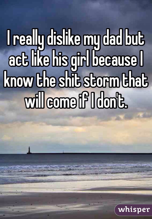 I really dislike my dad but act like his girl because I know the shit storm that will come if I don't. 