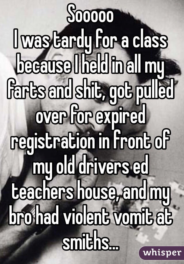 Sooooo
I was tardy for a class because I held in all my farts and shit, got pulled over for expired registration in front of my old drivers ed teachers house, and my bro had violent vomit at smiths...