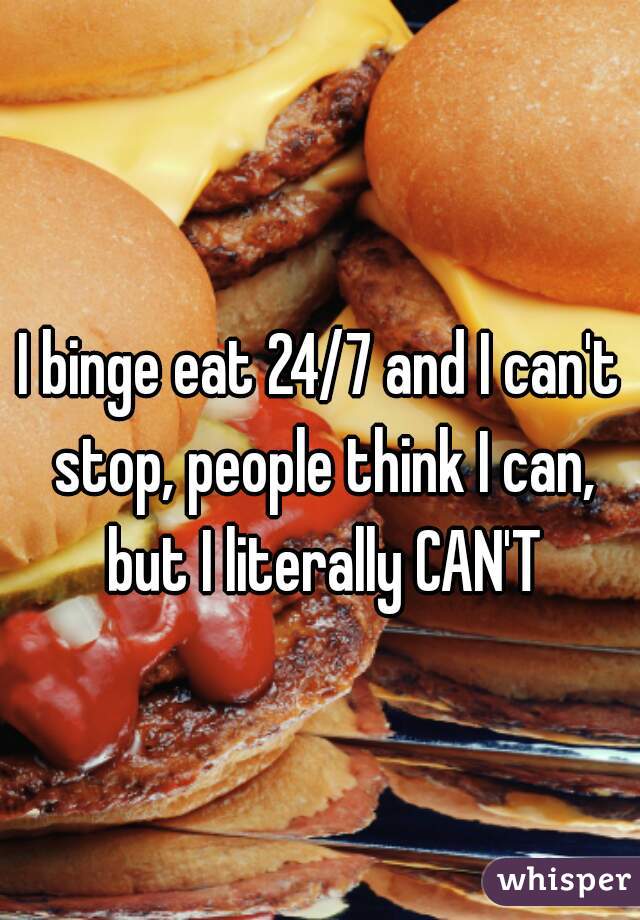 I binge eat 24/7 and I can't stop, people think I can, but I literally CAN'T