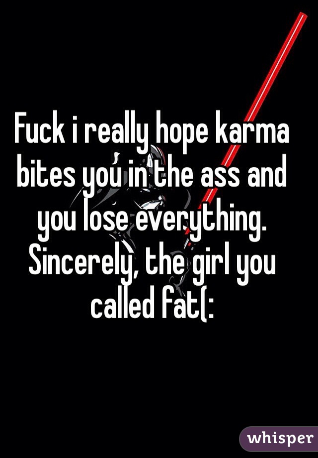 Fuck i really hope karma bites you in the ass and you lose everything. Sincerely, the girl you called fat(: