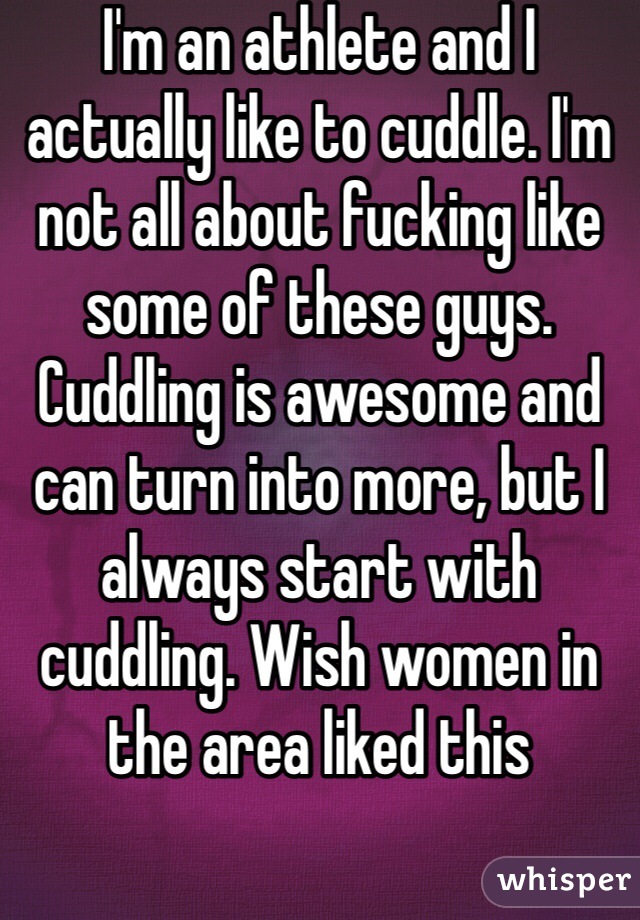 I'm an athlete and I actually like to cuddle. I'm not all about fucking like some of these guys. Cuddling is awesome and can turn into more, but I always start with cuddling. Wish women in the area liked this
