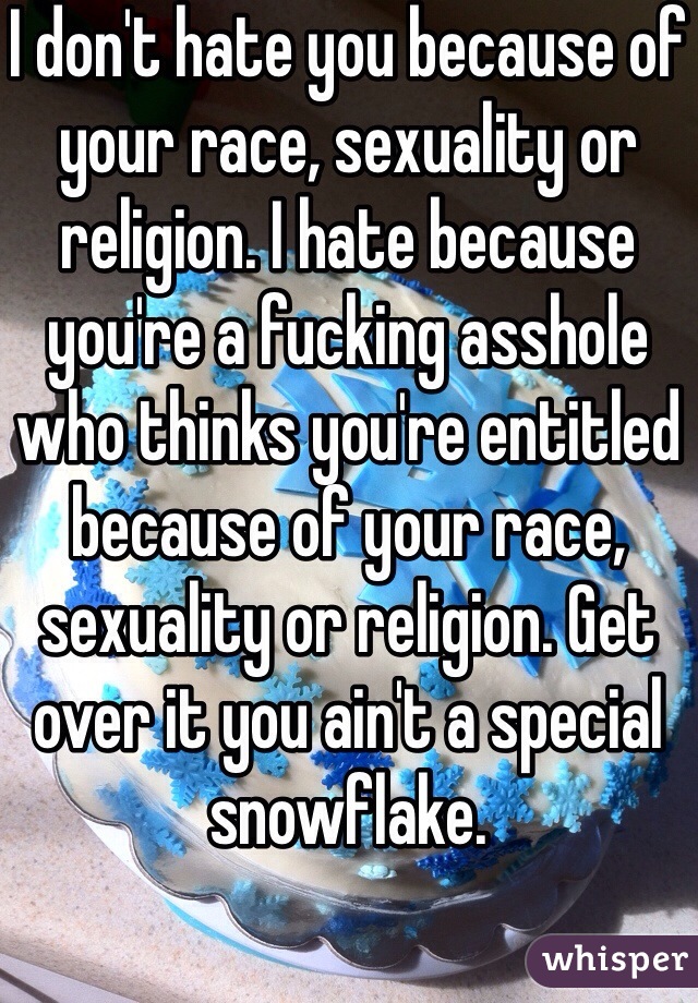 I don't hate you because of your race, sexuality or religion. I hate because you're a fucking asshole who thinks you're entitled because of your race, sexuality or religion. Get over it you ain't a special snowflake. 