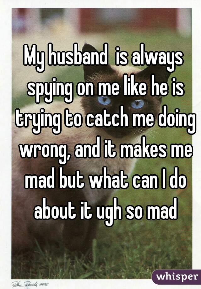 My husband  is always spying on me like he is trying to catch me doing wrong, and it makes me mad but what can I do about it ugh so mad