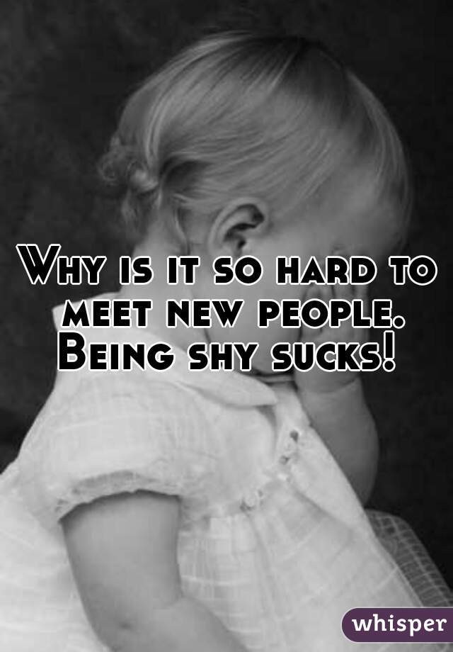 Why is it so hard to meet new people. Being shy sucks! 