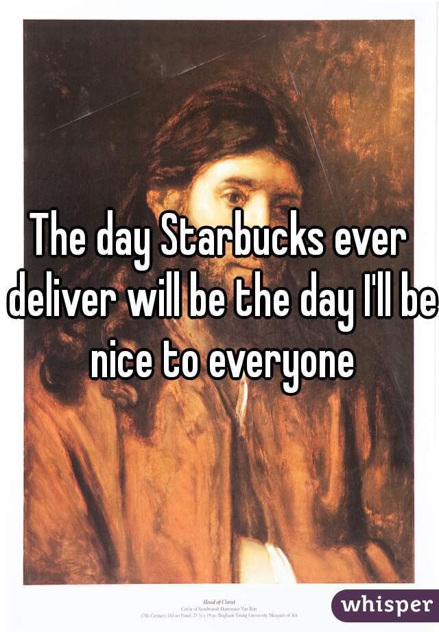 The day Starbucks ever deliver will be the day I'll be nice to everyone