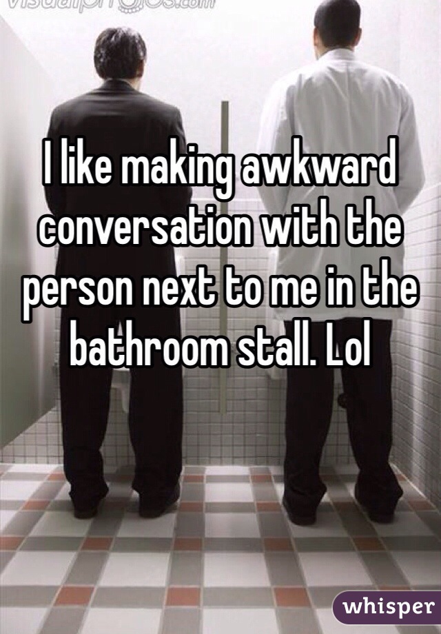 I like making awkward conversation with the person next to me in the bathroom stall. Lol